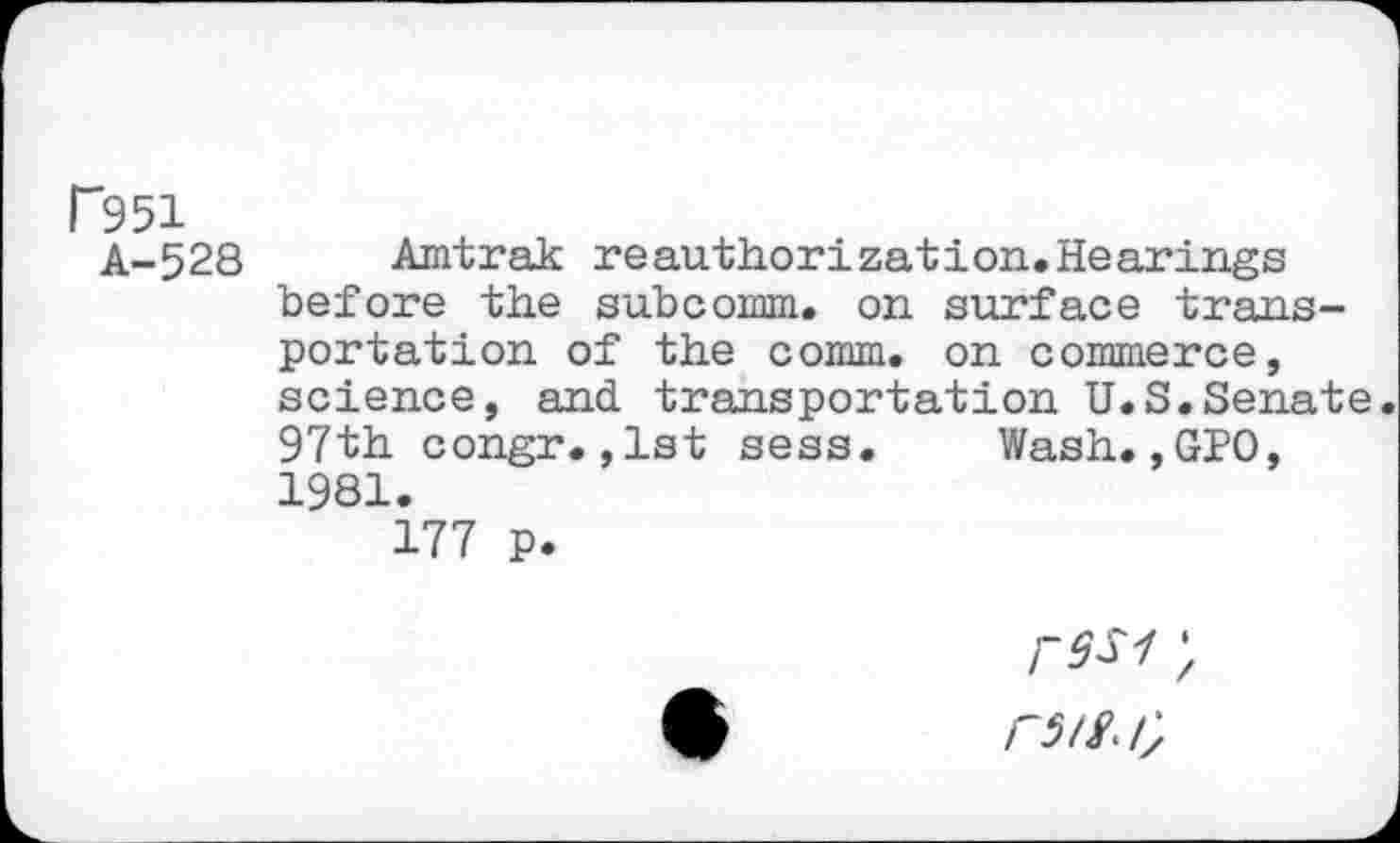 ﻿P951
A-528 Amtrak reauthorization.Hearings before the subcomm, on surface transportation of the comm, on commerce, science, and. transportation U.S.Senate. 97th congr.,1st sess. Wash.,GPO, 1981.
177 p.
